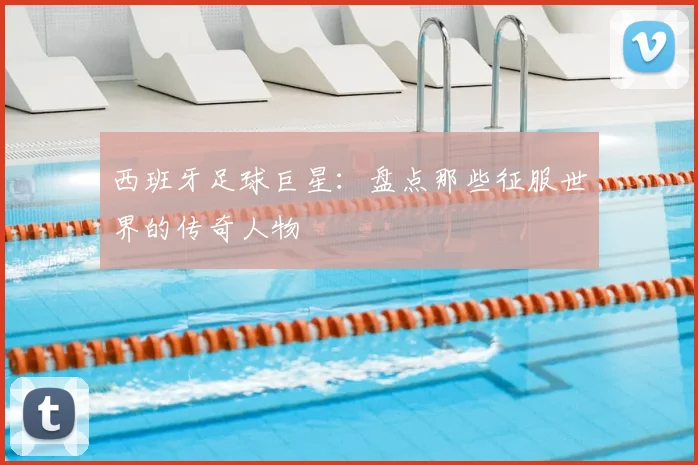 西班牙足球巨星：盘点那些征服世界的传奇人物