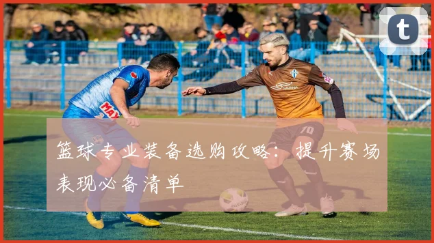 篮球专业装备选购攻略：提升赛场表现必备清单
