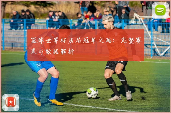 篮球世界杯历届冠军之路：完整赛果与数据解析