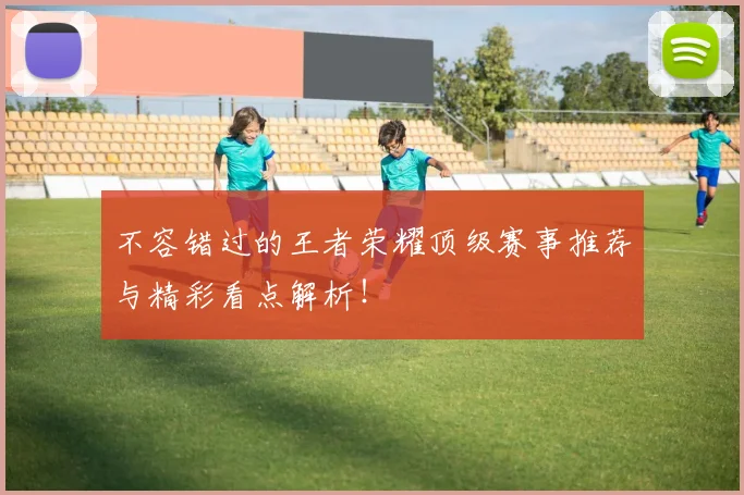 不容错过的王者荣耀顶级赛事推荐与精彩看点解析！