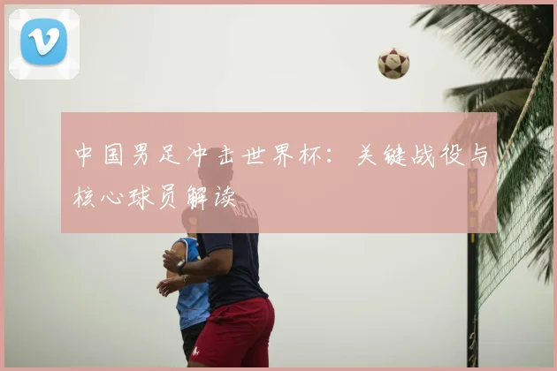 中国男足冲击世界杯：关键战役与核心球员解读