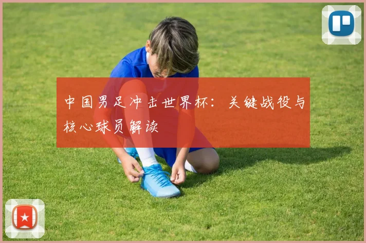 中国男足冲击世界杯：关键战役与核心球员解读