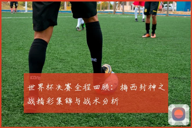 世界杯决赛全程回顾：梅西封神之战精彩集锦与战术分析