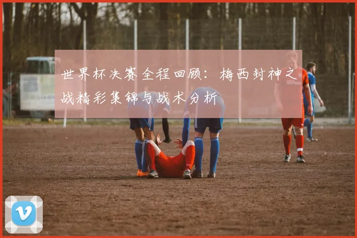 世界杯决赛全程回顾：梅西封神之战精彩集锦与战术分析