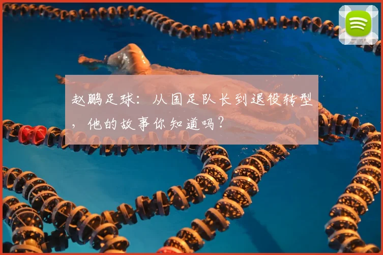 赵鹏足球：从国足队长到退役转型，他的故事你知道吗？