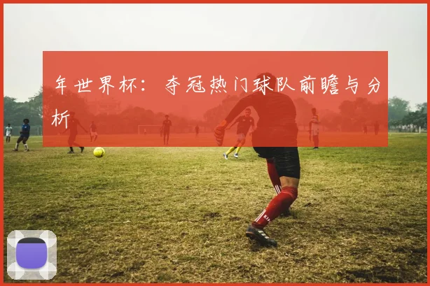 年世界杯：夺冠热门球队前瞻与分析